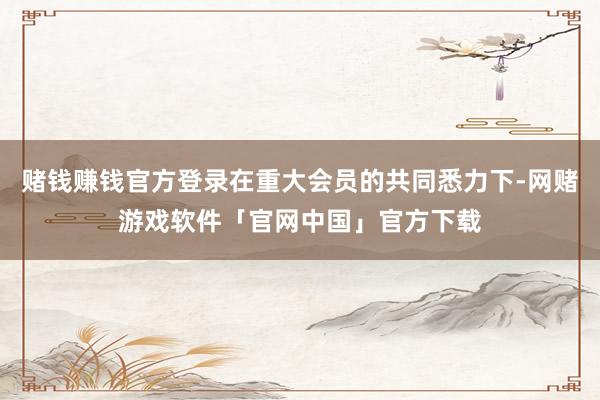 赌钱赚钱官方登录在重大会员的共同悉力下-网赌游戏软件「官网中国」官方下载