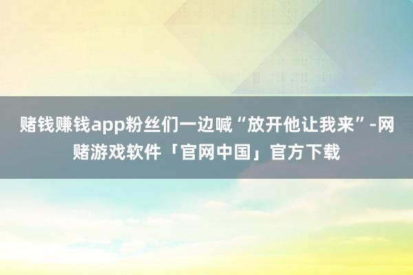 赌钱赚钱app粉丝们一边喊“放开他让我来”-网赌游戏软件「官网中国」官方下载