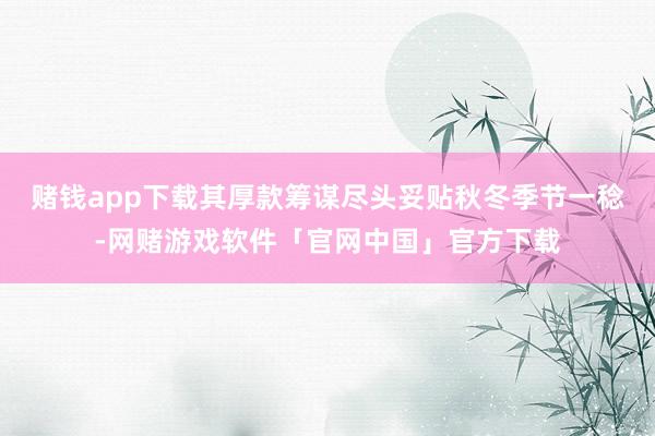 赌钱app下载其厚款筹谋尽头妥贴秋冬季节一稔-网赌游戏软件「官网中国」官方下载
