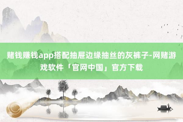 赌钱赚钱app搭配抽屉边缘抽丝的灰裤子-网赌游戏软件「官网中国」官方下载