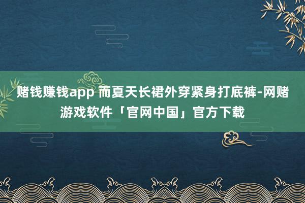 赌钱赚钱app 而夏天长裙外穿紧身打底裤-网赌游戏软件「官网中国」官方下载