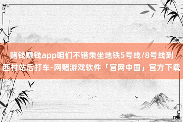 赌钱赚钱app咱们不错乘坐地铁5号线/8号线到西村站后打车-网赌游戏软件「官网中国」官方下载