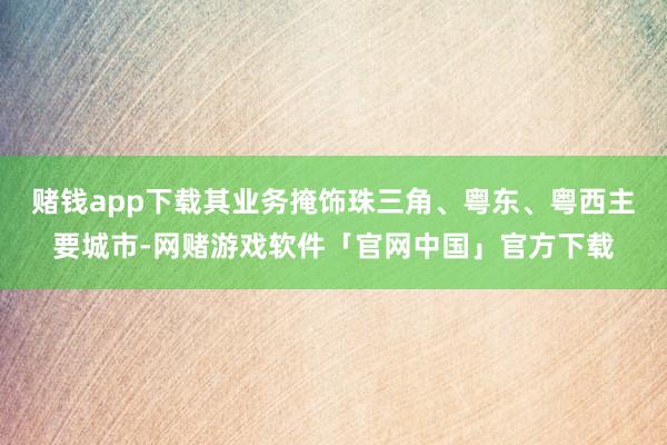 赌钱app下载其业务掩饰珠三角、粤东、粤西主要城市-网赌游戏软件「官网中国」官方下载