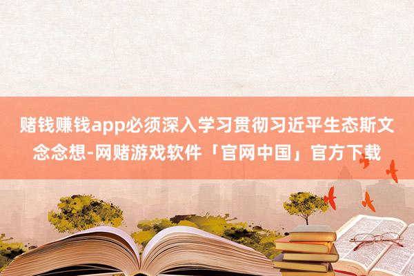 赌钱赚钱app必须深入学习贯彻习近平生态斯文念念想-网赌游戏软件「官网中国」官方下载