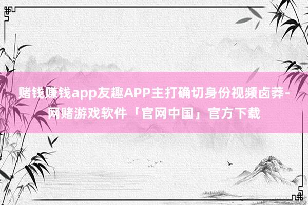 赌钱赚钱app友趣APP主打确切身份视频卤莽-网赌游戏软件「官网中国」官方下载