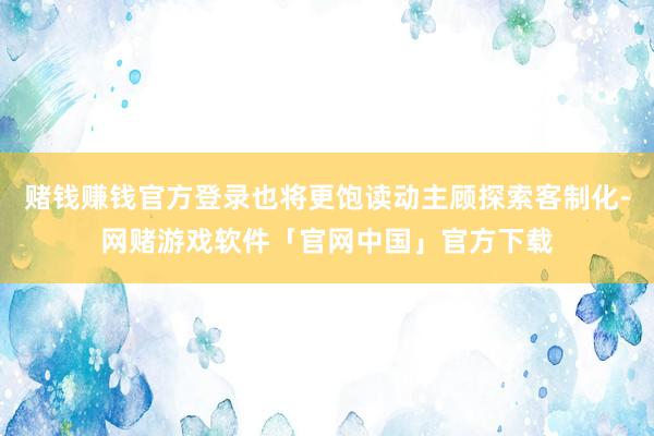 赌钱赚钱官方登录也将更饱读动主顾探索客制化-网赌游戏软件「官网中国」官方下载