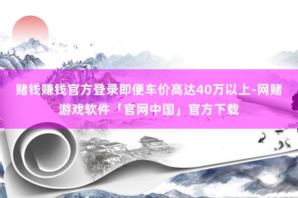 赌钱赚钱官方登录即便车价高达40万以上-网赌游戏软件「官网中国」官方下载