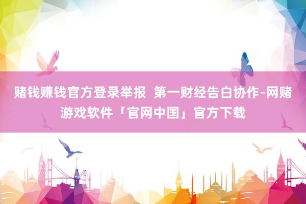 赌钱赚钱官方登录举报  第一财经告白协作-网赌游戏软件「官网中国」官方下载