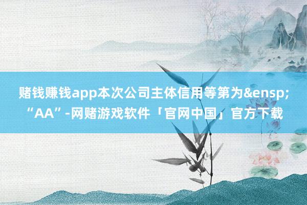 赌钱赚钱app本次公司主体信用等第为&ensp;“AA”-网赌游戏软件「官网中国」官方下载