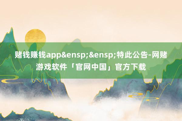 赌钱赚钱app&ensp;&ensp;特此公告-网赌游戏软件「官网中国」官方下载