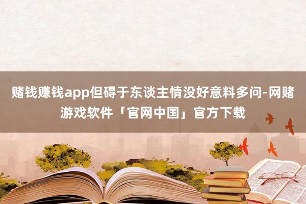 赌钱赚钱app但碍于东谈主情没好意料多问-网赌游戏软件「官网中国」官方下载