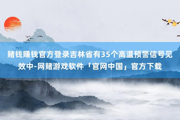 赌钱赚钱官方登录吉林省有35个高温预警信号见效中-网赌游戏软件「官网中国」官方下载