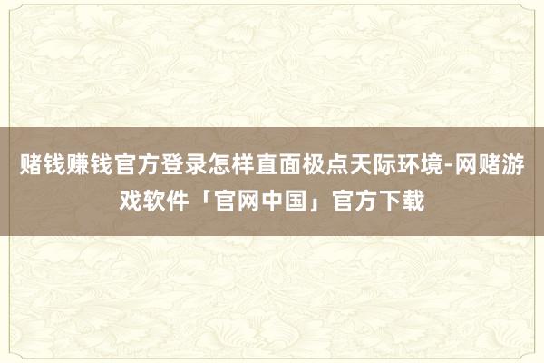 赌钱赚钱官方登录怎样直面极点天际环境-网赌游戏软件「官网中国」官方下载
