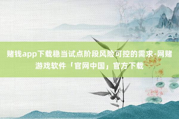 赌钱app下载稳当试点阶段风险可控的需求-网赌游戏软件「官网中国」官方下载