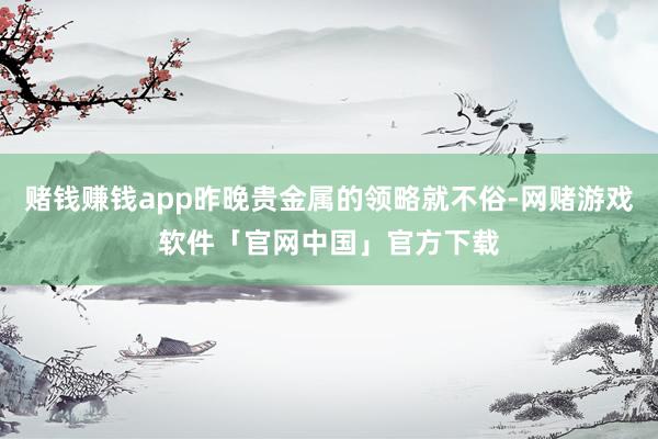 赌钱赚钱app昨晚贵金属的领略就不俗-网赌游戏软件「官网中国」官方下载