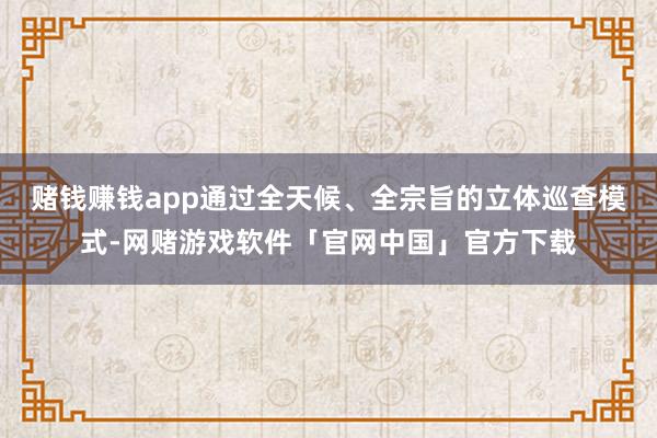 赌钱赚钱app通过全天候、全宗旨的立体巡查模式-网赌游戏软件「官网中国」官方下载