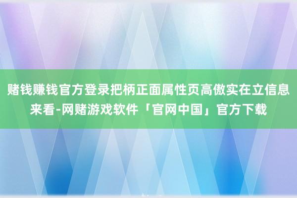 赌钱赚钱官方登录把柄正面属性页高傲实在立信息来看-网赌游戏软件「官网中国」官方下载