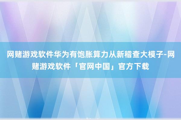网赌游戏软件华为有饱胀算力从新稽查大模子-网赌游戏软件「官网中国」官方下载