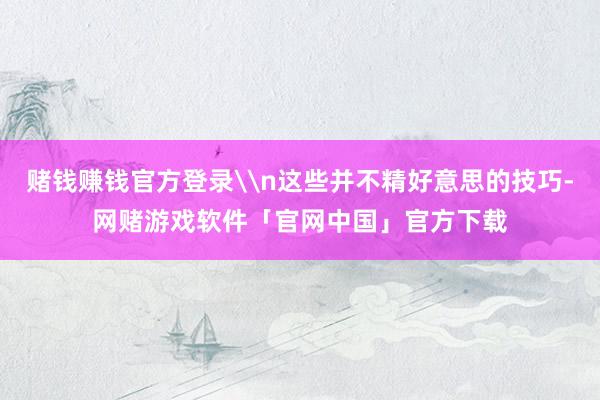 赌钱赚钱官方登录\n这些并不精好意思的技巧-网赌游戏软件「官网中国」官方下载