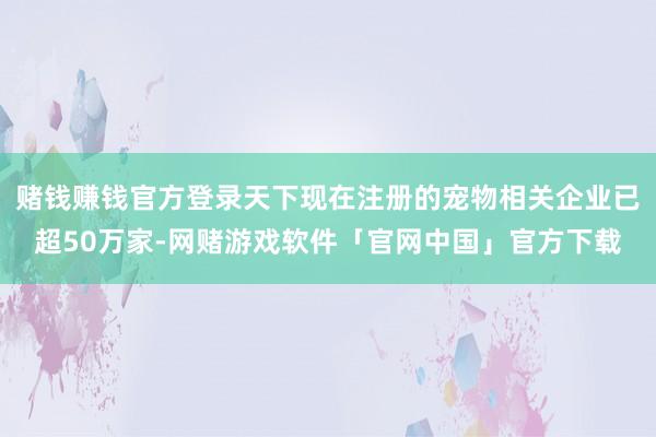 赌钱赚钱官方登录天下现在注册的宠物相关企业已超50万家-网赌游戏软件「官网中国」官方下载
