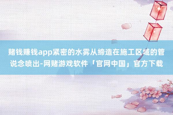 赌钱赚钱app紧密的水雾从缔造在施工区域的管说念喷出-网赌游戏软件「官网中国」官方下载