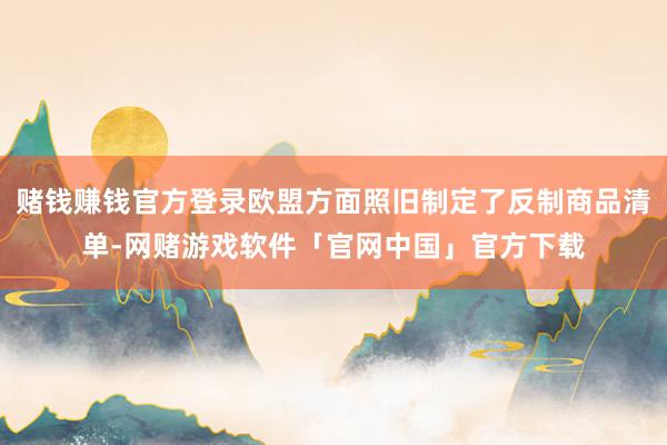赌钱赚钱官方登录欧盟方面照旧制定了反制商品清单-网赌游戏软件「官网中国」官方下载