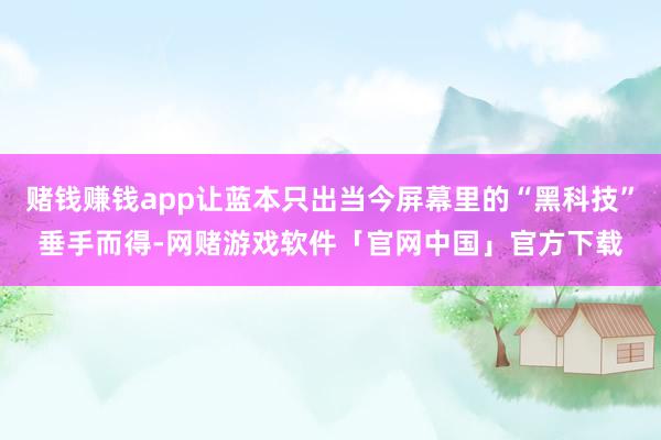赌钱赚钱app让蓝本只出当今屏幕里的“黑科技”垂手而得-网赌游戏软件「官网中国」官方下载