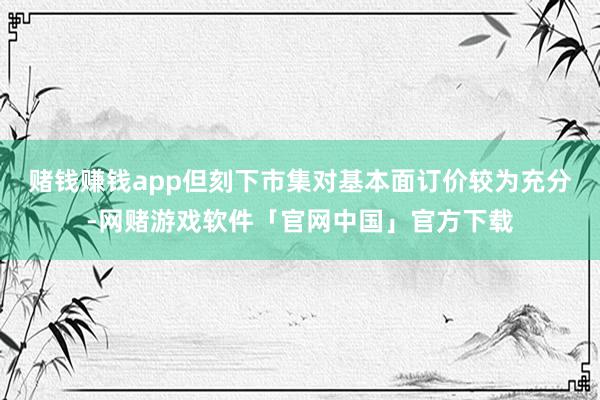 赌钱赚钱app但刻下市集对基本面订价较为充分-网赌游戏软件「官网中国」官方下载